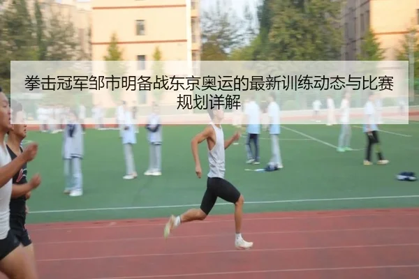 拳击冠军邹市明备战东京奥运的最新训练动态与比赛规划详解